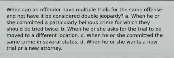 When can an offender have multiple trials for the same offense and not have it be considered double jeopardy? a. When he or she committed a particularly heinous crime for which they should be tried twice. b. When he or she asks for the trial to be moved to a different location. c. When he or she committed the same crime in several states. d. When he or she wants a new trial or a new attorney.