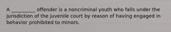 A __________ offender is a noncriminal youth who falls under the jurisdiction of the juvenile court by reason of having engaged in behavior prohibited to minors.