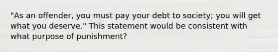 "As an offender, you must pay your debt to society; you will get what you deserve." This statement would be consistent with what purpose of punishment?