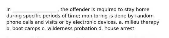 In ___________________, the offender is required to stay home during specific periods of time; monitoring is done by random phone calls and visits or by electronic devices. a. milieu therapy b. boot camps c. wilderness probation d. house arrest