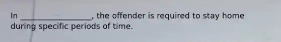 In __________________, the offender is required to stay home during specific periods of time.