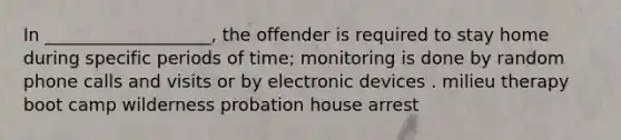 In ___________________, the offender is required to stay home during specific periods of time; monitoring is done by random phone calls and visits or by electronic devices . milieu therapy boot camp wilderness probation house arrest