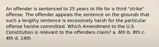 An offender is sentenced to 25 years to life for a third "strike" offense. The offender appeals the sentence on the grounds that such a lengthy sentence is excessively harsh for the particular offense he/she committed. Which Amendment to the U.S Constitution is relevant to the offenders claim? a. 6th b. 8th c. 4th d. 14th