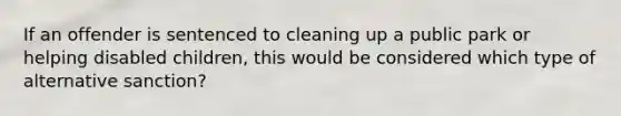 If an offender is sentenced to cleaning up a public park or helping disabled children, this would be considered which type of alternative sanction?