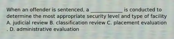 When an offender is sentenced, a _____________ is conducted to determine the most appropriate security level and type of facility A. judicial review B. classification review C. placement evaluation . D. administrative evaluation