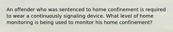 An offender who was sentenced to home confinement is required to wear a continuously signaling device. What level of home monitoring is being used to monitor his home confinement?