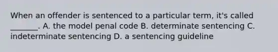 When an offender is sentenced to a particular term, it's called _______. A. the model penal code B. determinate sentencing C. indeterminate sentencing D. a sentencing guideline