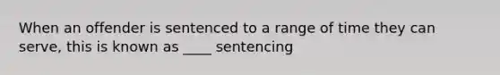 When an offender is sentenced to a range of time they can serve, this is known as ____ sentencing