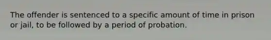 The offender is sentenced to a specific amount of time in prison or jail, to be followed by a period of probation.