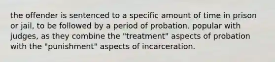 the offender is sentenced to a specific amount of time in prison or jail, to be followed by a period of probation. popular with judges, as they combine the "treatment" aspects of probation with the "punishment" aspects of incarceration.