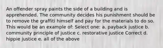 An offender spray paints the side of a building and is apprehended. The community decides his punishment should be to remove the graffiti himself and pay for the materials to do so. This would be an example of: Select one: a. payback justice b. community principle of justice c. restorative justice Correct d. hippie justice e. all of the above