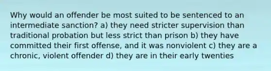 Why would an offender be most suited to be sentenced to an intermediate sanction? a) they need stricter supervision than traditional probation but less strict than prison b) they have committed their first offense, and it was nonviolent c) they are a chronic, violent offender d) they are in their early twenties