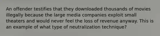 An offender testifies that they downloaded thousands of movies illegally because the large media companies exploit small theaters and would never feel the loss of revenue anyway. This is an example of what type of neutralization technique?