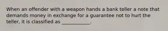 When an offender with a weapon hands a bank teller a note that demands money in exchange for a guarantee not to hurt the teller, it is classified as ____________.