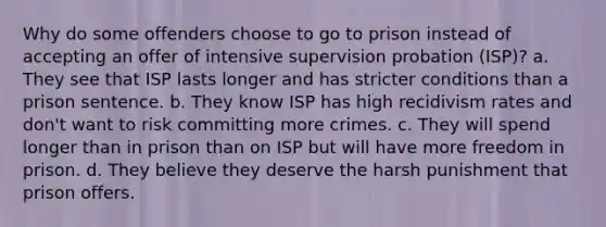 Why do some offenders choose to go to prison instead of accepting an offer of intensive supervision probation (ISP)? a. They see that ISP lasts longer and has stricter conditions than a prison sentence. b. They know ISP has high recidivism rates and don't want to risk committing more crimes. c. They will spend longer than in prison than on ISP but will have more freedom in prison. d. They believe they deserve the harsh punishment that prison offers.