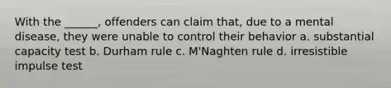 With the ______, offenders can claim that, due to a mental disease, they were unable to control their behavior a. substantial capacity test b. Durham rule c. M'Naghten rule d. irresistible impulse test