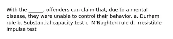 With the ______, offenders can claim that, due to a mental disease, they were unable to control their behavior. a. Durham rule b. Substantial capacity test c. M'Naghten rule d. Irresistible impulse test