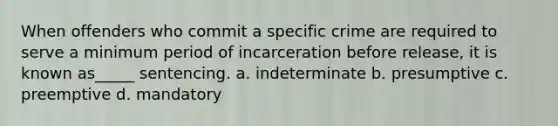 When offenders who commit a specific crime are required to serve a minimum period of incarceration before release, it is known as_____ sentencing. a. indeterminate b. presumptive c. preemptive d. mandatory