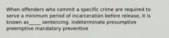 When offenders who commit a specific crime are required to serve a minimum period of incarceration before release, it is known as_____ sentencing. indeterminate presumptive preemptive mandatory preventive