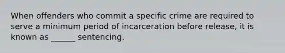 When offenders who commit a specific crime are required to serve a minimum period of incarceration before release, it is known as ______ sentencing.