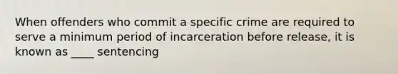 When offenders who commit a specific crime are required to serve a minimum period of incarceration before release, it is known as ____ sentencing