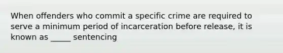 When offenders who commit a specific crime are required to serve a minimum period of incarceration before release, it is known as _____ sentencing