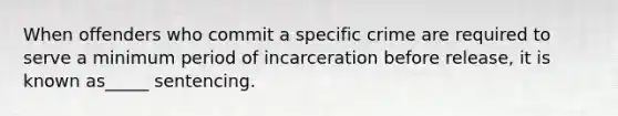 When offenders who commit a specific crime are required to serve a minimum period of incarceration before release, it is known as_____ sentencing.