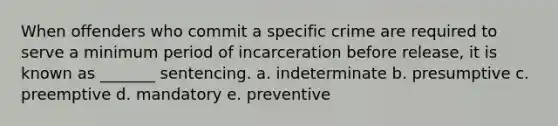 When offenders who commit a specific crime are required to serve a minimum period of incarceration before release, it is known as _______ sentencing. a. indeterminate b. presumptive c. preemptive d. mandatory e. preventive