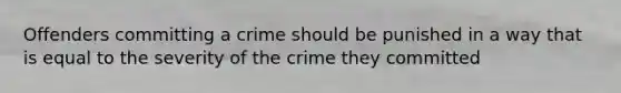 Offenders committing a crime should be punished in a way that is equal to the severity of the crime they committed