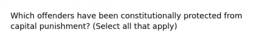 Which offenders have been constitutionally protected from capital punishment? (Select all that apply)