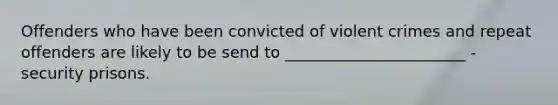 Offenders who have been convicted of violent crimes and repeat offenders are likely to be send to _______________________ - security prisons.