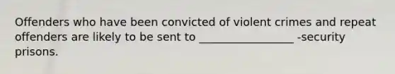 Offenders who have been convicted of violent crimes and repeat offenders are likely to be sent to _________________ -security prisons.