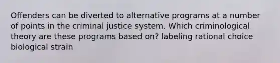 Offenders can be diverted to alternative programs at a number of points in the criminal justice system. Which criminological theory are these programs based on? labeling rational choice biological strain