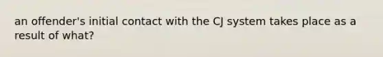 an offender's initial contact with the CJ system takes place as a result of what?