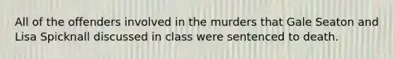 All of the offenders involved in the murders that Gale Seaton and Lisa Spicknall discussed in class were sentenced to death.