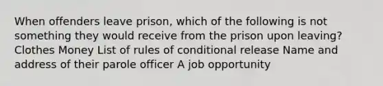 When offenders leave prison, which of the following is not something they would receive from the prison upon leaving? Clothes Money List of rules of conditional release Name and address of their parole officer A job opportunity