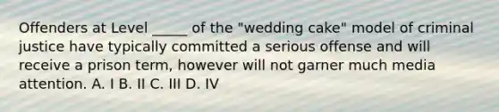 Offenders at Level _____ of the "wedding cake" model of criminal justice have typically committed a serious offense and will receive a prison term, however will not garner much media attention. A. I B. II C. III D. IV