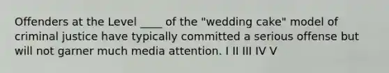 Offenders at the Level ____ of the "wedding cake" model of criminal justice have typically committed a serious offense but will not garner much media attention. I II III IV V