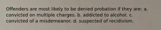 Offenders are most likely to be denied probation if they are: a. convicted on multiple charges. b. addicted to alcohol. c. convicted of a misdemeanor. d. suspected of recidivism.