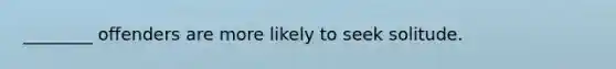 ________ offenders are more likely to seek solitude.