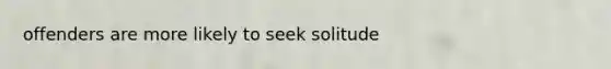 offenders are more likely to seek solitude