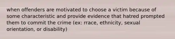 when offenders are motivated to choose a victim because of some characteristic and provide evidence that hatred prompted them to commit the crime (ex: rrace, ethnicity, sexual orientation, or disability)