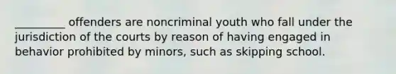 _________ offenders are noncriminal youth who fall under the jurisdiction of the courts by reason of having engaged in behavior prohibited by minors, such as skipping school.