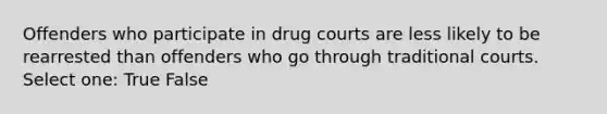 Offenders who participate in drug courts are less likely to be rearrested than offenders who go through traditional courts. Select one: True False