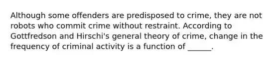 Although some offenders are predisposed to crime, they are not robots who commit crime without restraint. According to Gottfredson and Hirschi's general theory of crime, change in the frequency of criminal activity is a function of ______.