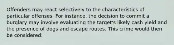 Offenders may react selectively to the characteristics of particular offenses. For instance, the decision to commit a burglary may involve evaluating the target's likely cash yield and the presence of dogs and escape routes. This crime would then be considered: