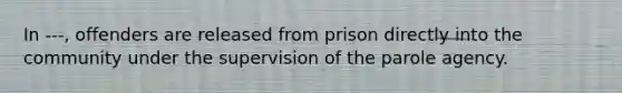 In ---, offenders are released from prison directly into the community under the supervision of the parole agency.