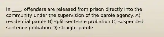 In ____, offenders are released from prison directly into the community under the supervision of the parole agency. A) residential parole B) split-sentence probation C) suspended-sentence probation D) straight parole