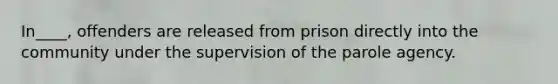 In____, offenders are released from prison directly into the community under the supervision of the parole agency.