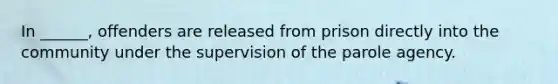 In ______, offenders are released from prison directly into the community under the supervision of the parole agency.